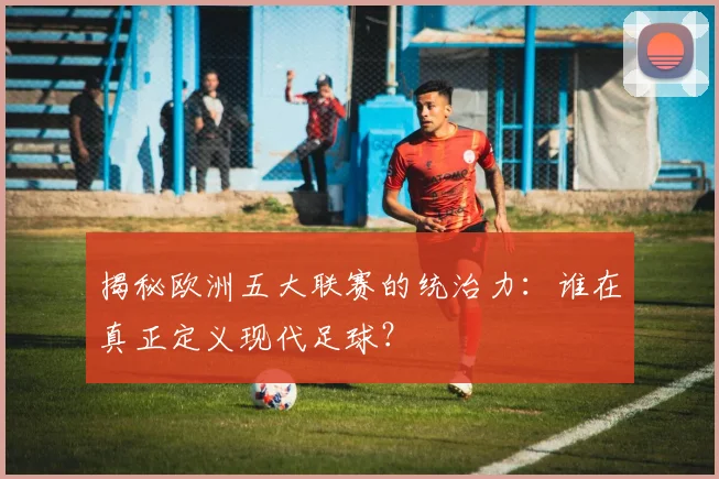 揭秘欧洲五大联赛的统治力:谁在真正定义现代足球?