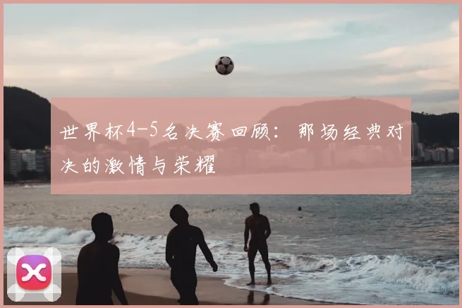 世界杯4-5名决赛回顾：那场经典对决的激情与荣耀