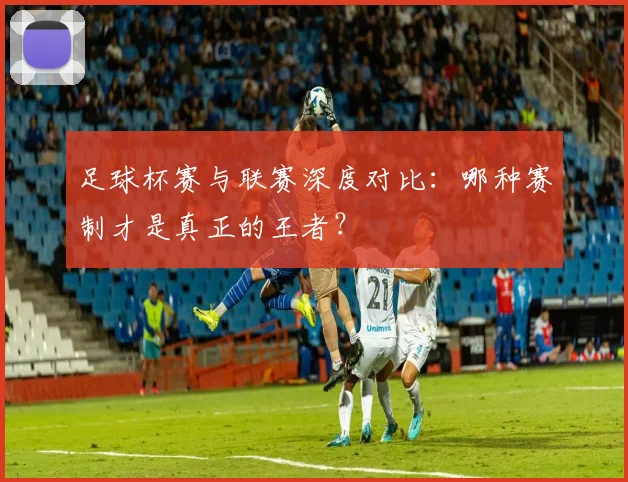 足球杯赛与联赛深度对比：哪种赛制才是真正的王者？