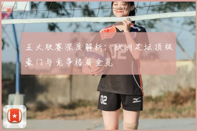 五大联赛深度解析：欧洲足坛顶级豪门与竞争格局全览