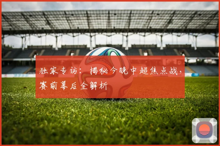 独家专访：揭秘今晚中超焦点战，赛前幕后全解析