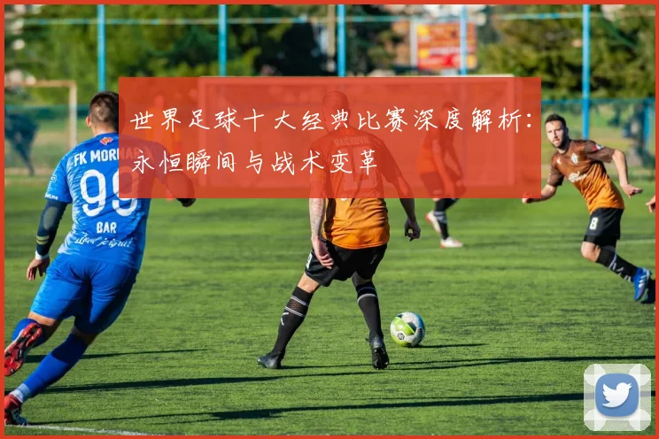 世界足球十大经典比赛深度解析：永恒瞬间与战术变革