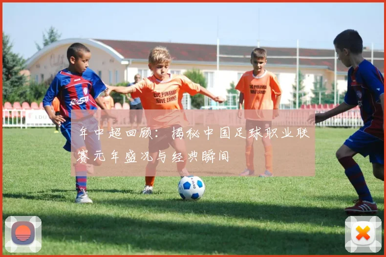 年中超回顾：揭秘中国足球职业联赛元年盛况与经典瞬间